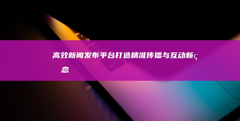 高效新闻发布平台：打造精准传播与互动新生态